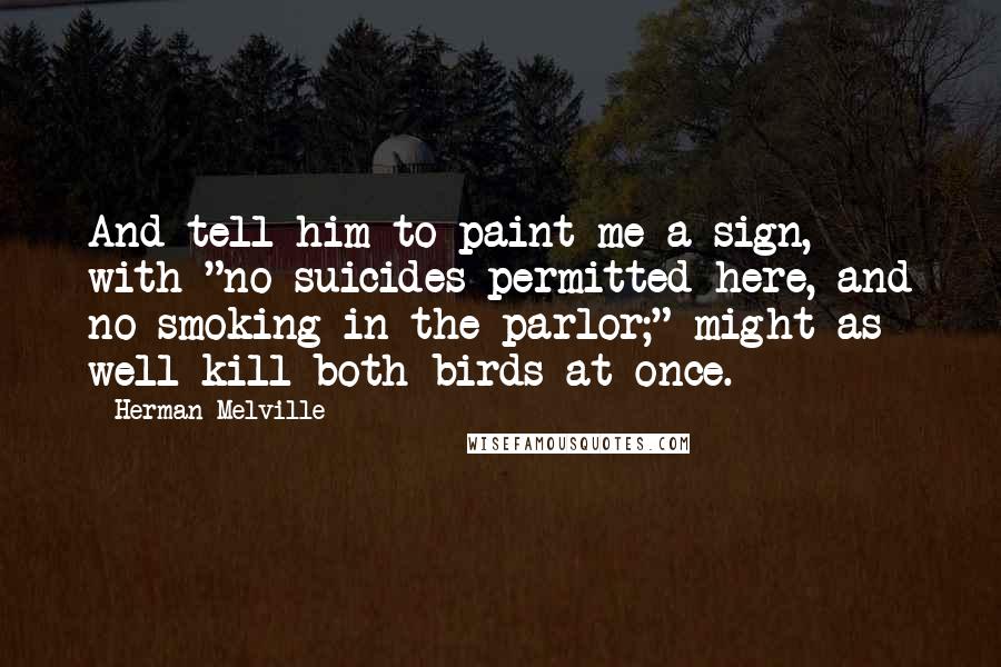 Herman Melville Quotes: And tell him to paint me a sign, with-"no suicides permitted here, and no smoking in the parlor;" might as well kill both birds at once.