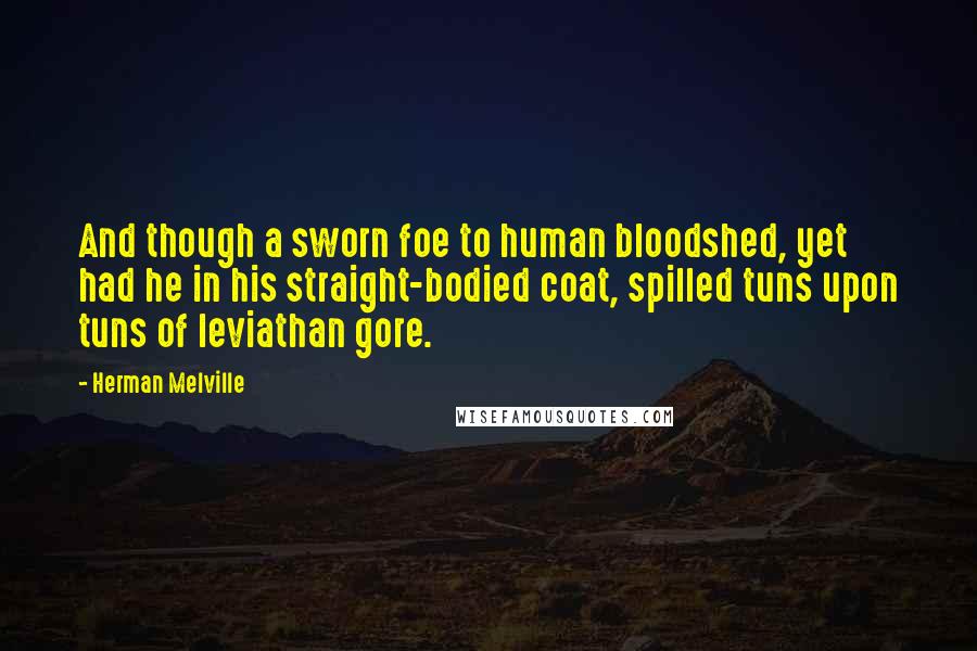 Herman Melville Quotes: And though a sworn foe to human bloodshed, yet had he in his straight-bodied coat, spilled tuns upon tuns of leviathan gore.