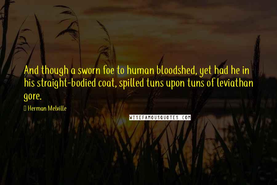 Herman Melville Quotes: And though a sworn foe to human bloodshed, yet had he in his straight-bodied coat, spilled tuns upon tuns of leviathan gore.