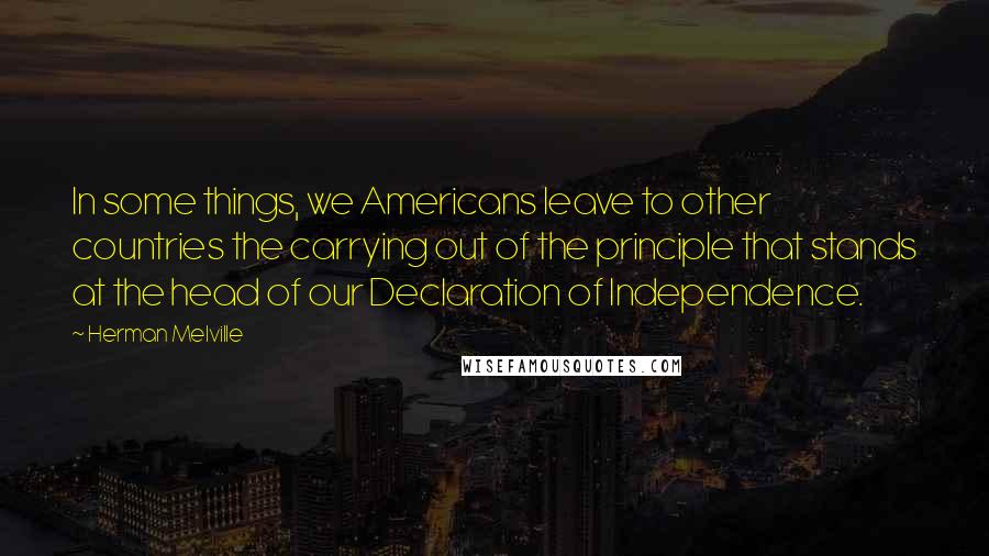 Herman Melville Quotes: In some things, we Americans leave to other countries the carrying out of the principle that stands at the head of our Declaration of Independence.