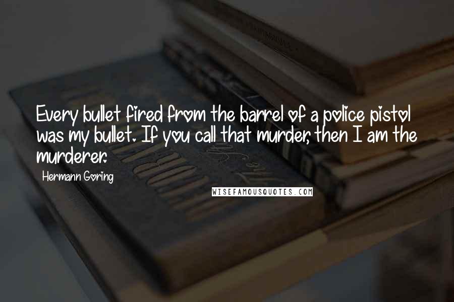 Hermann Goring Quotes: Every bullet fired from the barrel of a police pistol was my bullet. If you call that murder, then I am the murderer.