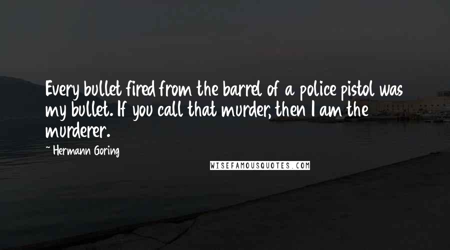 Hermann Goring Quotes: Every bullet fired from the barrel of a police pistol was my bullet. If you call that murder, then I am the murderer.