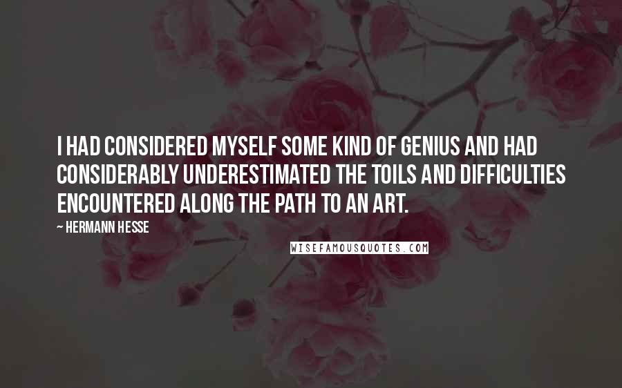 Hermann Hesse Quotes: I had considered myself some kind of genius and had considerably underestimated the toils and difficulties encountered along the path to an art.