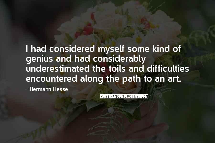 Hermann Hesse Quotes: I had considered myself some kind of genius and had considerably underestimated the toils and difficulties encountered along the path to an art.