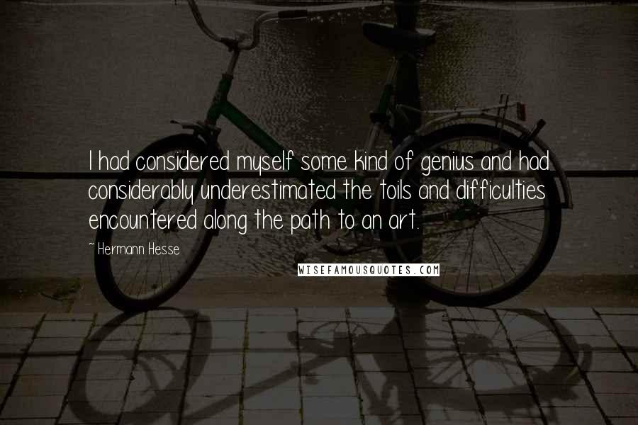 Hermann Hesse Quotes: I had considered myself some kind of genius and had considerably underestimated the toils and difficulties encountered along the path to an art.