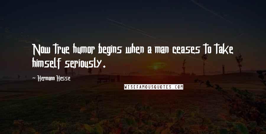 Hermann Hesse Quotes: Now true humor begins when a man ceases to take himself seriously.