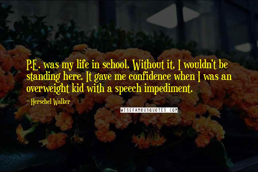 Herschel Walker Quotes: P.E. was my life in school. Without it, I wouldn't be standing here. It gave me confidence when I was an overweight kid with a speech impediment.