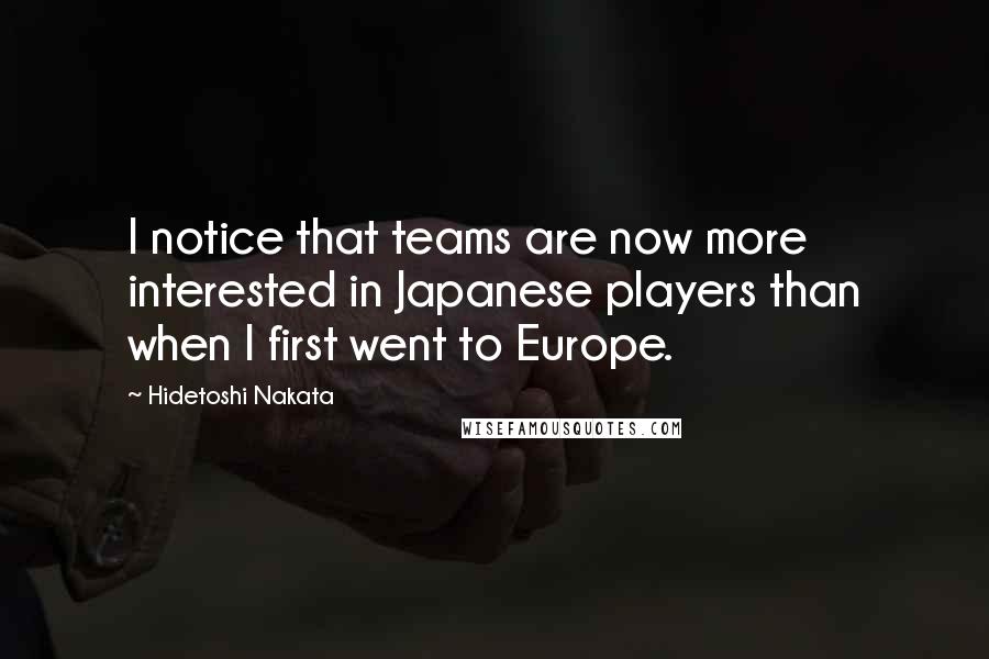 Hidetoshi Nakata Quotes: I notice that teams are now more interested in Japanese players than when I first went to Europe.