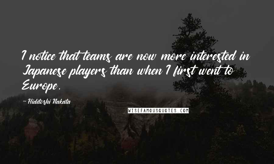 Hidetoshi Nakata Quotes: I notice that teams are now more interested in Japanese players than when I first went to Europe.