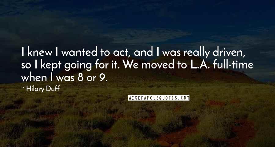 Hilary Duff Quotes: I knew I wanted to act, and I was really driven, so I kept going for it. We moved to L.A. full-time when I was 8 or 9.