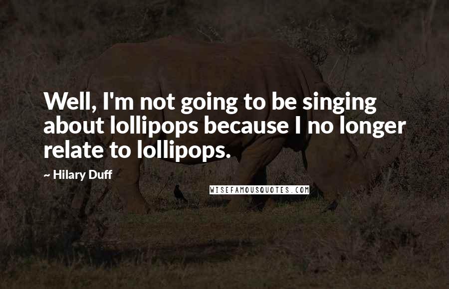 Hilary Duff Quotes: Well, I'm not going to be singing about lollipops because I no longer relate to lollipops.