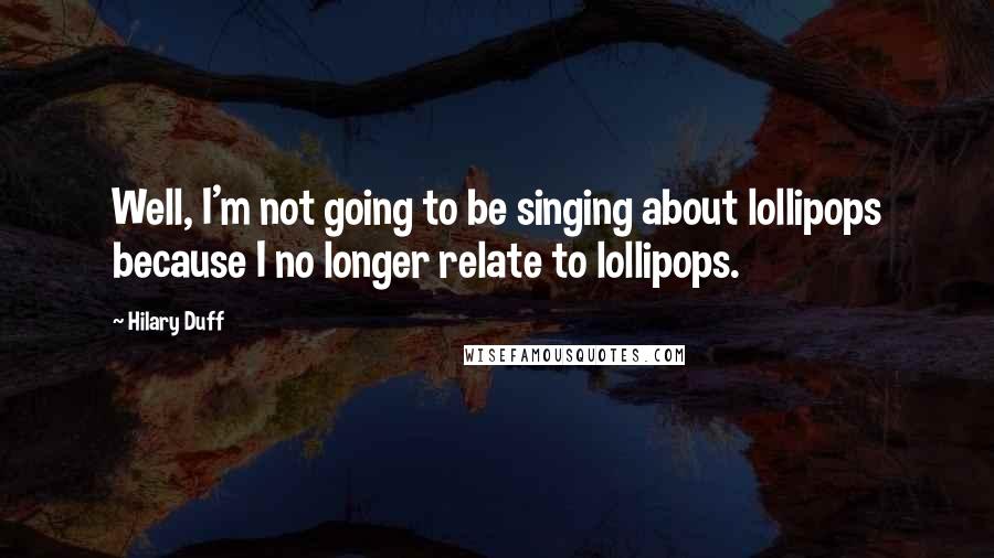 Hilary Duff Quotes: Well, I'm not going to be singing about lollipops because I no longer relate to lollipops.