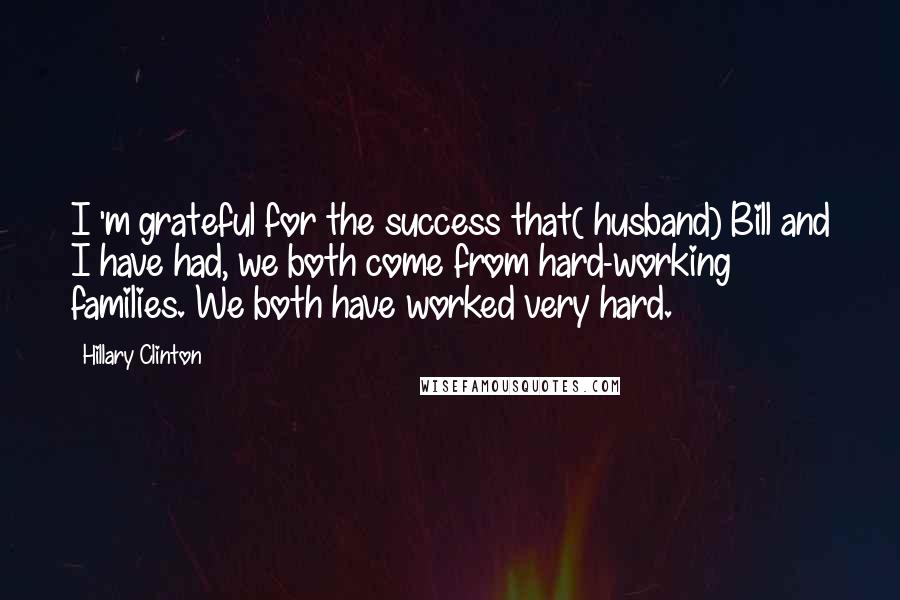 Hillary Clinton Quotes: I 'm grateful for the success that( husband) Bill and I have had, we both come from hard-working families. We both have worked very hard.