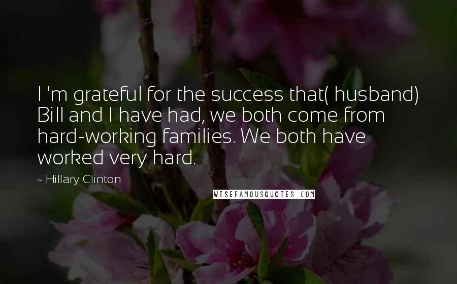 Hillary Clinton Quotes: I 'm grateful for the success that( husband) Bill and I have had, we both come from hard-working families. We both have worked very hard.