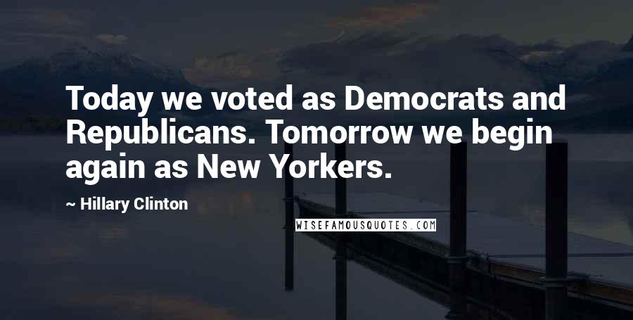 Hillary Clinton Quotes: Today we voted as Democrats and Republicans. Tomorrow we begin again as New Yorkers.