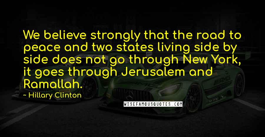 Hillary Clinton Quotes: We believe strongly that the road to peace and two states living side by side does not go through New York, it goes through Jerusalem and Ramallah.