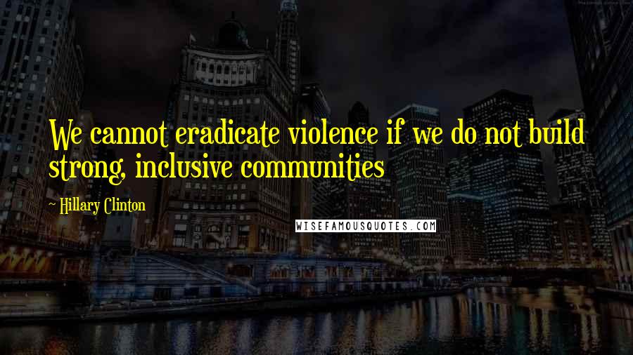 Hillary Clinton Quotes: We cannot eradicate violence if we do not build strong, inclusive communities