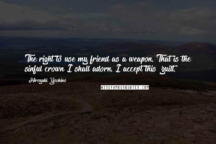 Hiroyuki Yoshino Quotes: The right to use my friend as a weapon. That is the sinful crown I shall adorn. I accept this 'guilt.