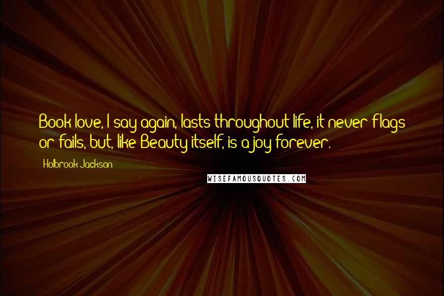 Holbrook Jackson Quotes: Book-love, I say again, lasts throughout life, it never flags or fails, but, like Beauty itself, is a joy forever.