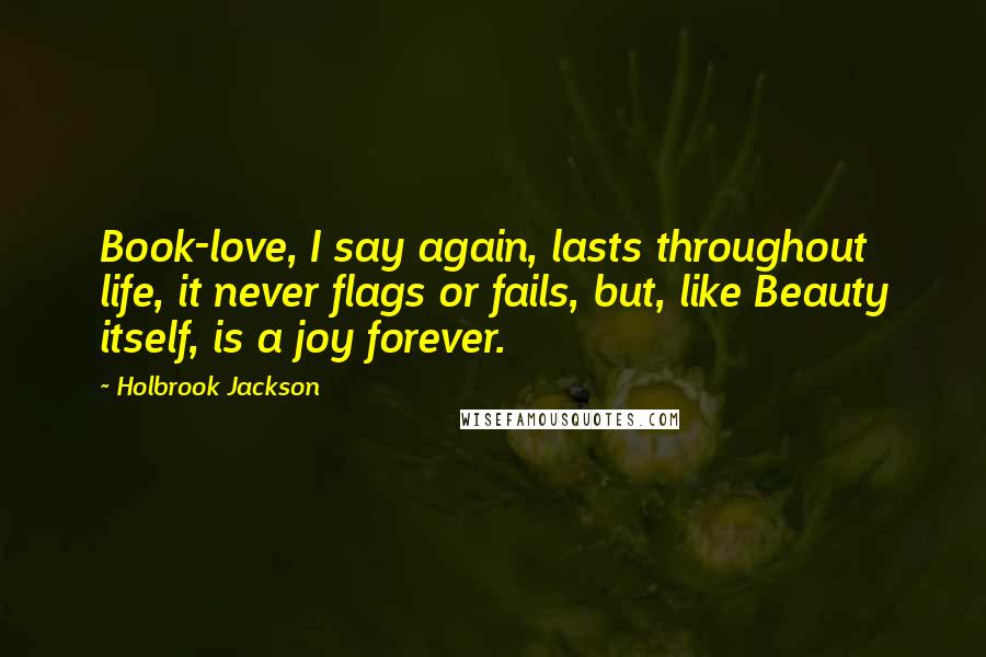 Holbrook Jackson Quotes: Book-love, I say again, lasts throughout life, it never flags or fails, but, like Beauty itself, is a joy forever.