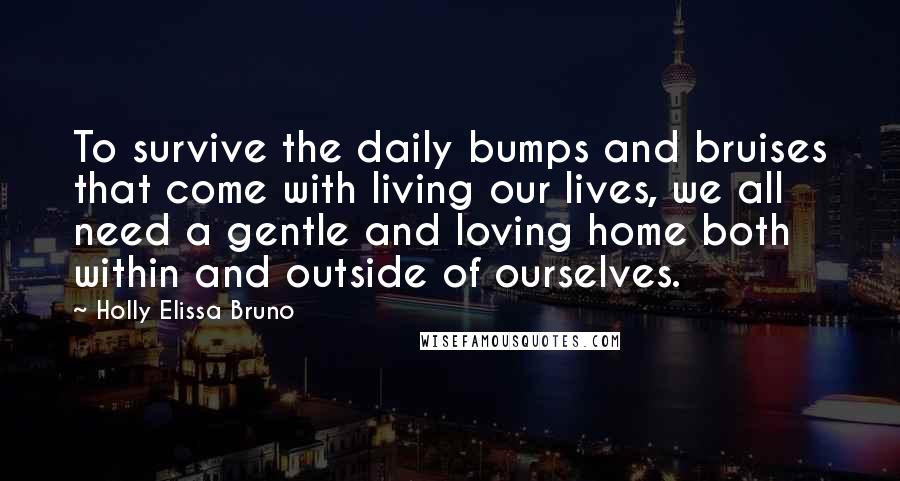 Holly Elissa Bruno Quotes: To survive the daily bumps and bruises that come with living our lives, we all need a gentle and loving home both within and outside of ourselves.