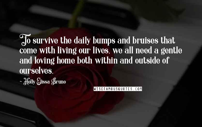 Holly Elissa Bruno Quotes: To survive the daily bumps and bruises that come with living our lives, we all need a gentle and loving home both within and outside of ourselves.