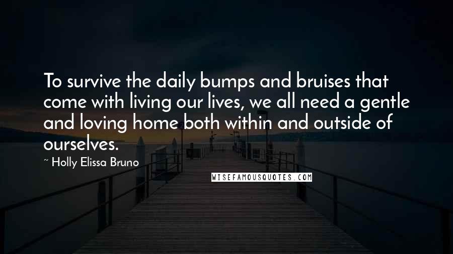 Holly Elissa Bruno Quotes: To survive the daily bumps and bruises that come with living our lives, we all need a gentle and loving home both within and outside of ourselves.