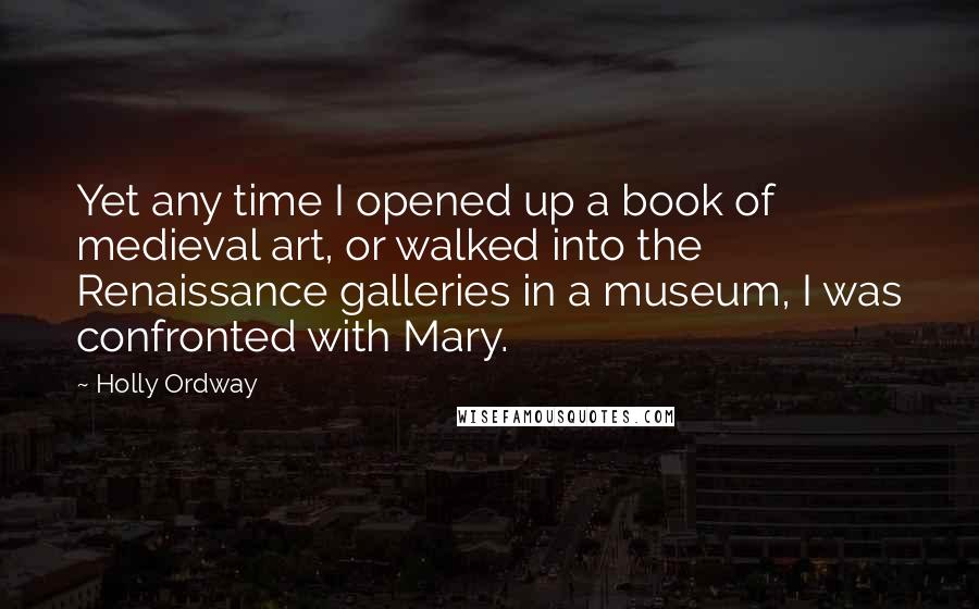 Holly Ordway Quotes: Yet any time I opened up a book of medieval art, or walked into the Renaissance galleries in a museum, I was confronted with Mary.