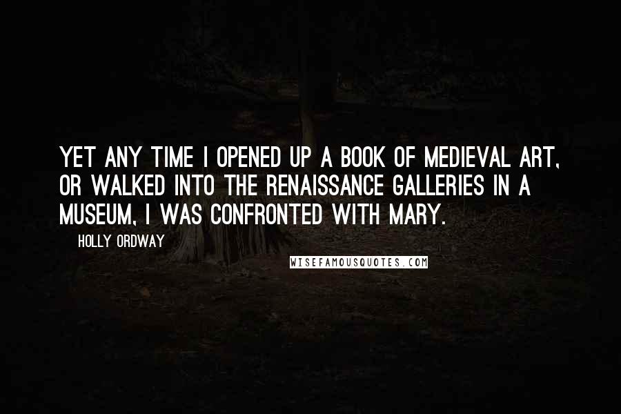 Holly Ordway Quotes: Yet any time I opened up a book of medieval art, or walked into the Renaissance galleries in a museum, I was confronted with Mary.