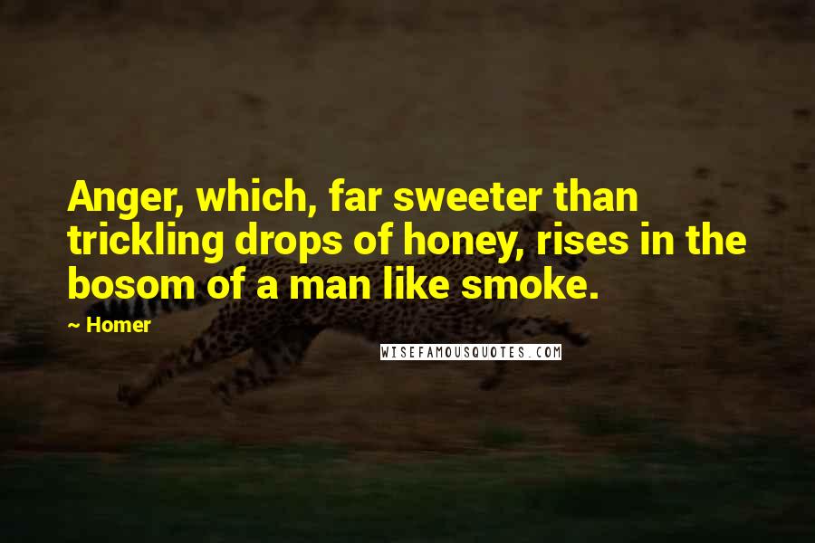 Homer Quotes: Anger, which, far sweeter than trickling drops of honey, rises in the bosom of a man like smoke.