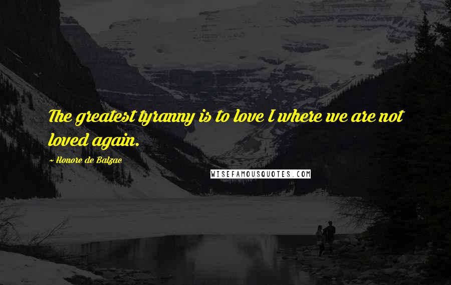 Honore De Balzac Quotes: The greatest tyranny is to love I where we are not loved again.