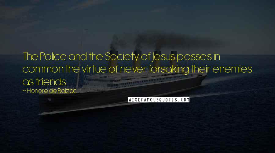 Honore De Balzac Quotes: The Police and the Society of Jesus posses in common the virtue of never forsaking their enemies as friends.