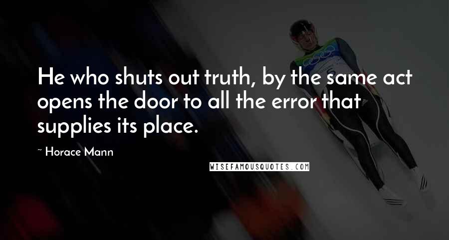 Horace Mann Quotes: He who shuts out truth, by the same act opens the door to all the error that supplies its place.