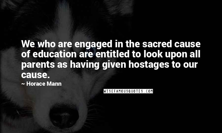 Horace Mann Quotes: We who are engaged in the sacred cause of education are entitled to look upon all parents as having given hostages to our cause.