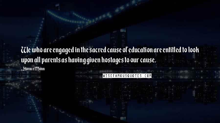 Horace Mann Quotes: We who are engaged in the sacred cause of education are entitled to look upon all parents as having given hostages to our cause.