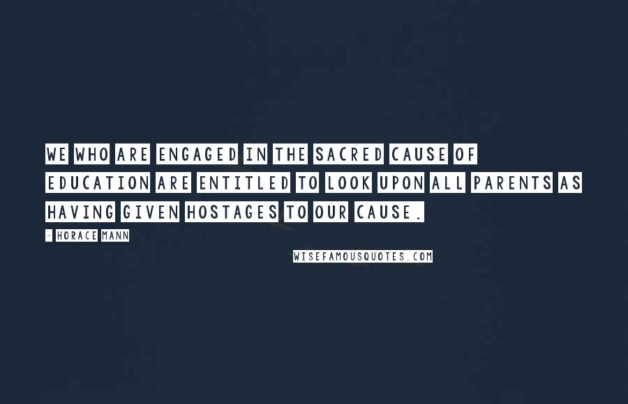 Horace Mann Quotes: We who are engaged in the sacred cause of education are entitled to look upon all parents as having given hostages to our cause.