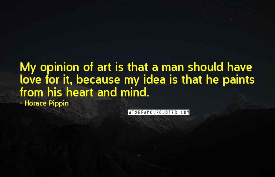 Horace Pippin Quotes: My opinion of art is that a man should have love for it, because my idea is that he paints from his heart and mind.