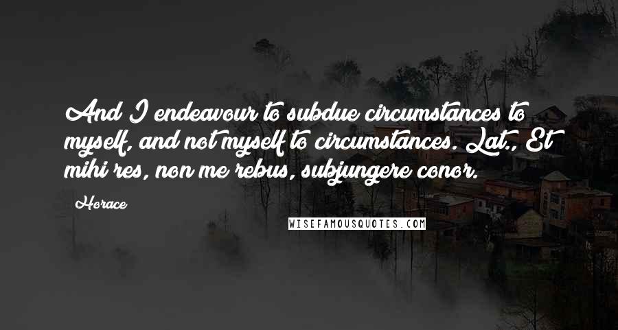 Horace Quotes: And I endeavour to subdue circumstances to myself, and not myself to circumstances.[Lat., Et mihi res, non me rebus, subjungere conor.]