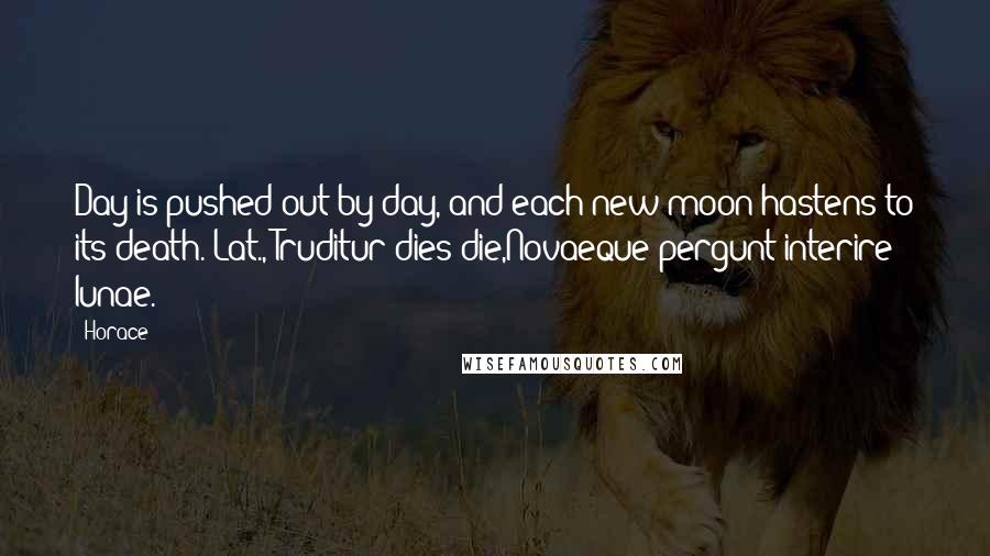 Horace Quotes: Day is pushed out by day, and each new moon hastens to its death.[Lat., Truditur dies die,Novaeque pergunt interire lunae.]