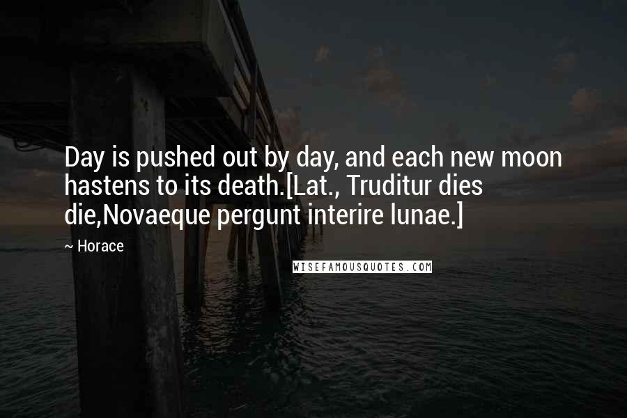 Horace Quotes: Day is pushed out by day, and each new moon hastens to its death.[Lat., Truditur dies die,Novaeque pergunt interire lunae.]