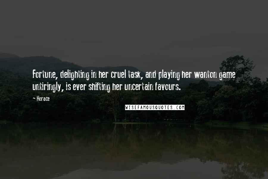 Horace Quotes: Fortune, delighting in her cruel task, and playing her wanton game untiringly, is ever shifting her uncertain favours.