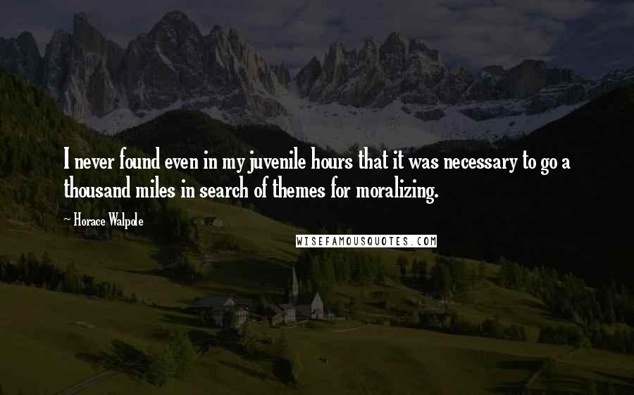 Horace Walpole Quotes: I never found even in my juvenile hours that it was necessary to go a thousand miles in search of themes for moralizing.