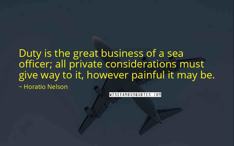 Horatio Nelson Quotes: Duty is the great business of a sea officer; all private considerations must give way to it, however painful it may be.