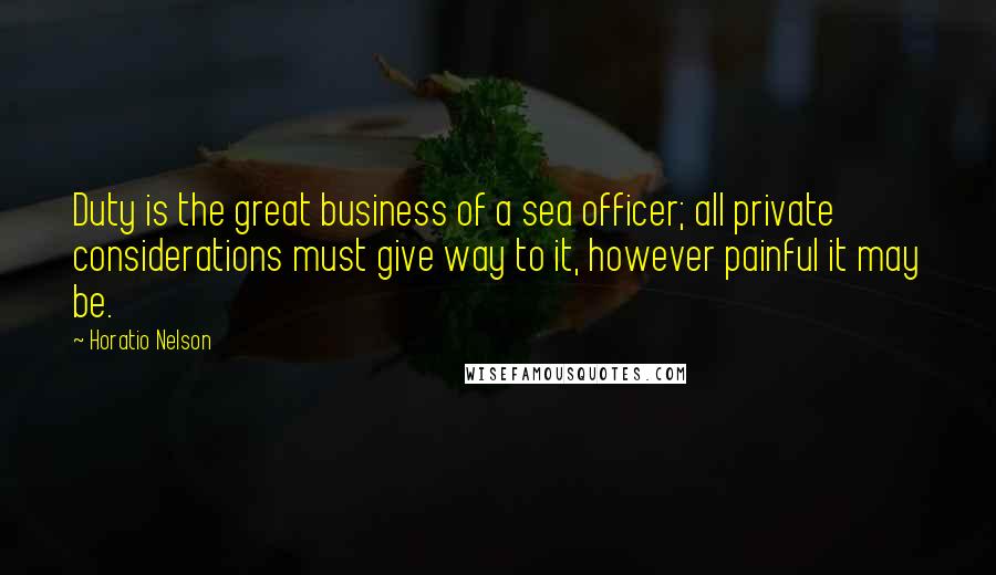 Horatio Nelson Quotes: Duty is the great business of a sea officer; all private considerations must give way to it, however painful it may be.