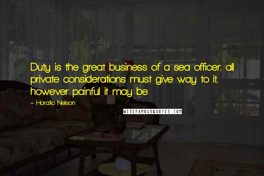 Horatio Nelson Quotes: Duty is the great business of a sea officer; all private considerations must give way to it, however painful it may be.