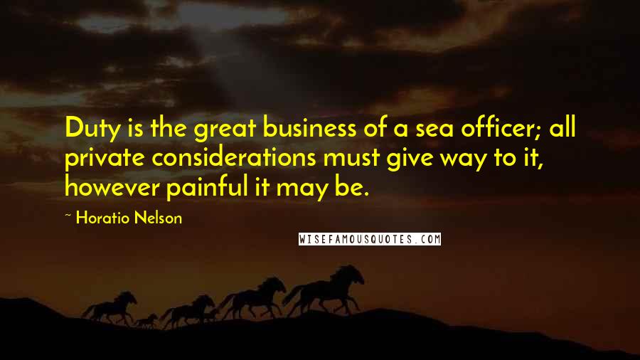 Horatio Nelson Quotes: Duty is the great business of a sea officer; all private considerations must give way to it, however painful it may be.