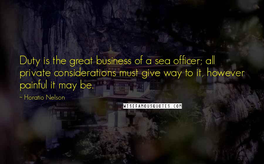 Horatio Nelson Quotes: Duty is the great business of a sea officer; all private considerations must give way to it, however painful it may be.