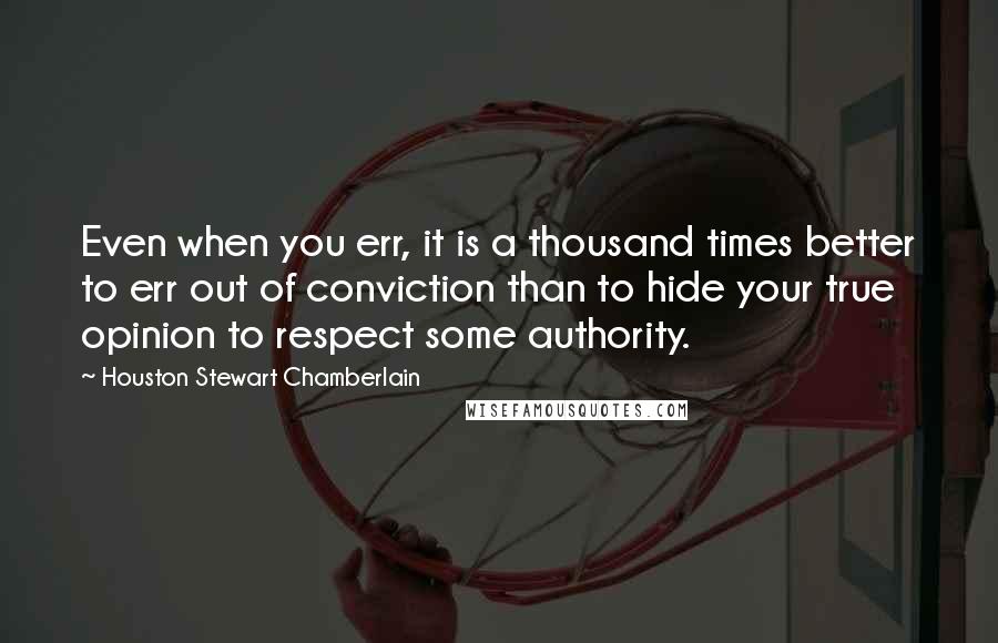 Houston Stewart Chamberlain Quotes: Even when you err, it is a thousand times better to err out of conviction than to hide your true opinion to respect some authority.