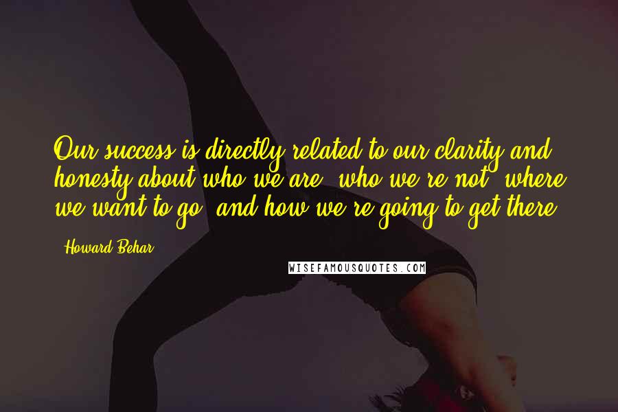 Howard Behar Quotes: Our success is directly related to our clarity and honesty about who we are, who we're not, where we want to go, and how we're going to get there.