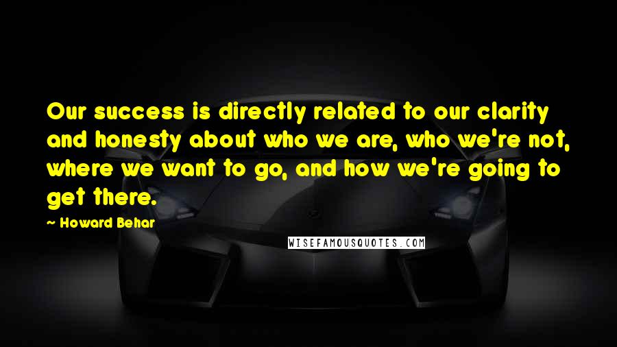 Howard Behar Quotes: Our success is directly related to our clarity and honesty about who we are, who we're not, where we want to go, and how we're going to get there.